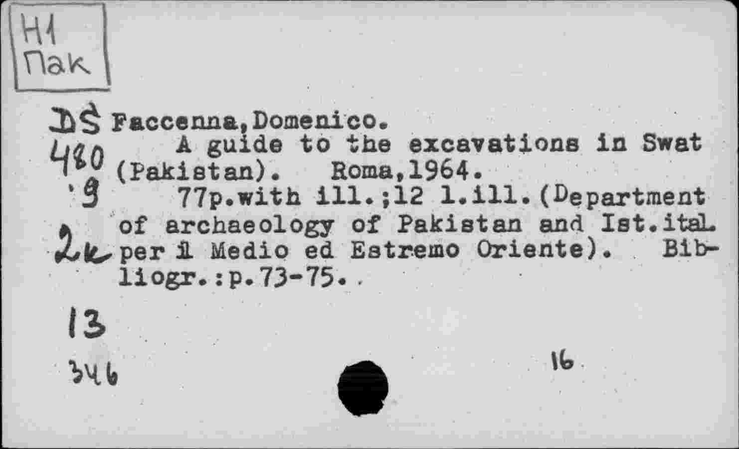 ﻿ні
Пак
Faccenna, Domenico.
Мал A guide to the excavations in Swat (Pakistan). Roma,1964.
□ 77p.with ill.;12 1.ill.(Department » of archaeology of Pakistan and Ist.itaL rule.per A Medio ed Estremo Oriente). Bib-liogr.:p.73-75..
IS
XI«
it.